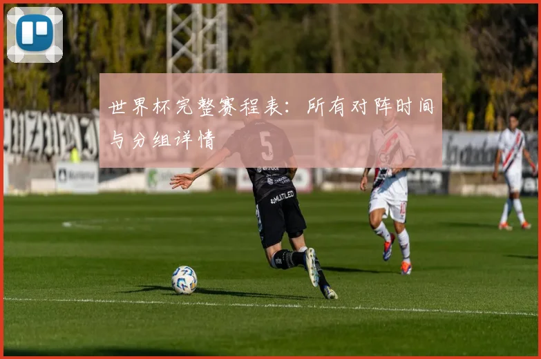 世界杯完整赛程表：所有对阵时间与分组详情