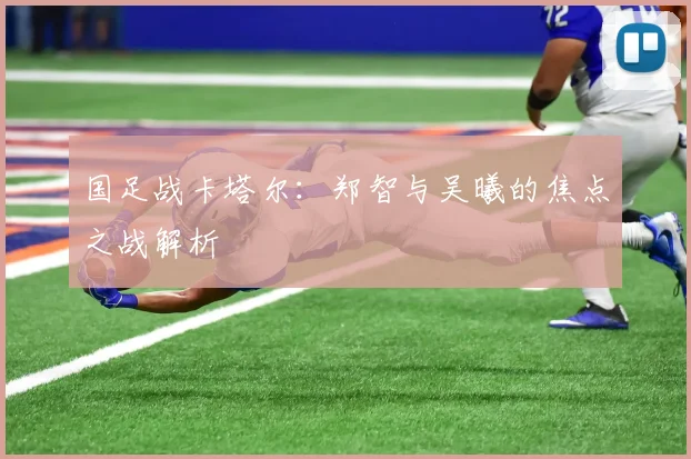 国足战卡塔尔：郑智与吴曦的焦点之战解析