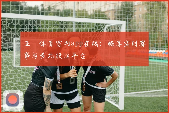 亚愽体育官网app在线：畅享实时赛事与多元投注平台