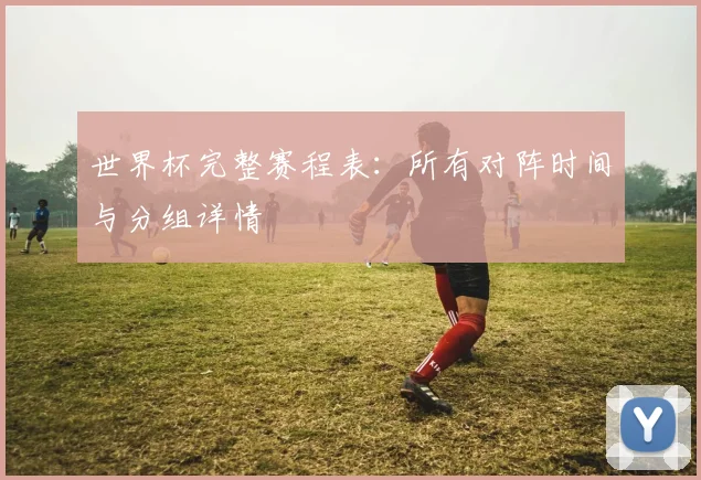 世界杯完整赛程表：所有对阵时间与分组详情