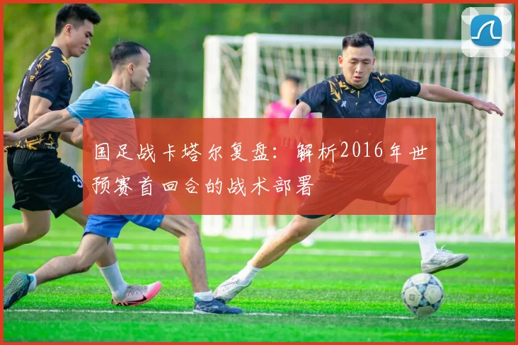 国足战卡塔尔复盘：解析2016年世预赛首回合的战术部署