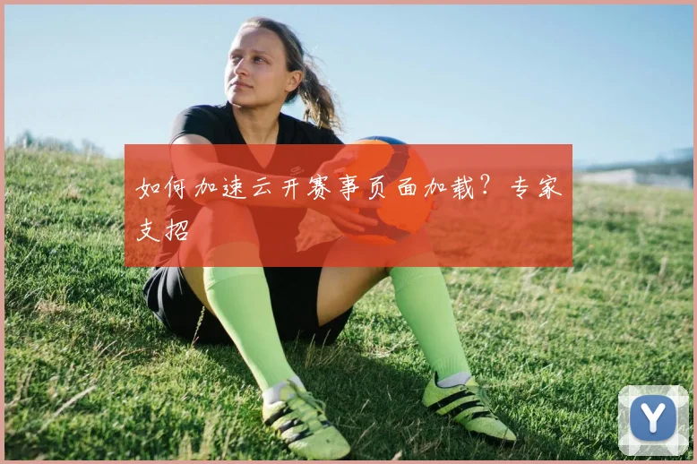 如何加速云开赛事页面加载？专家支招