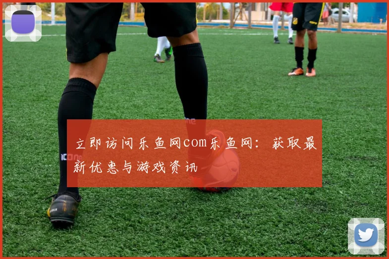 立即访问乐鱼网com乐鱼网：获取最新优惠与游戏资讯
