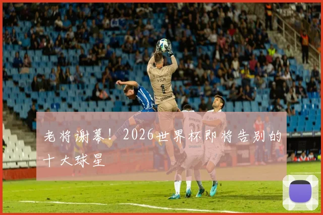 老将谢幕！2026世界杯即将告别的十大球星