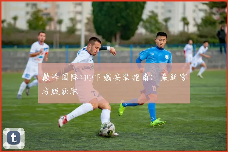 巅峰国际app下载安装指南：最新官方版获取